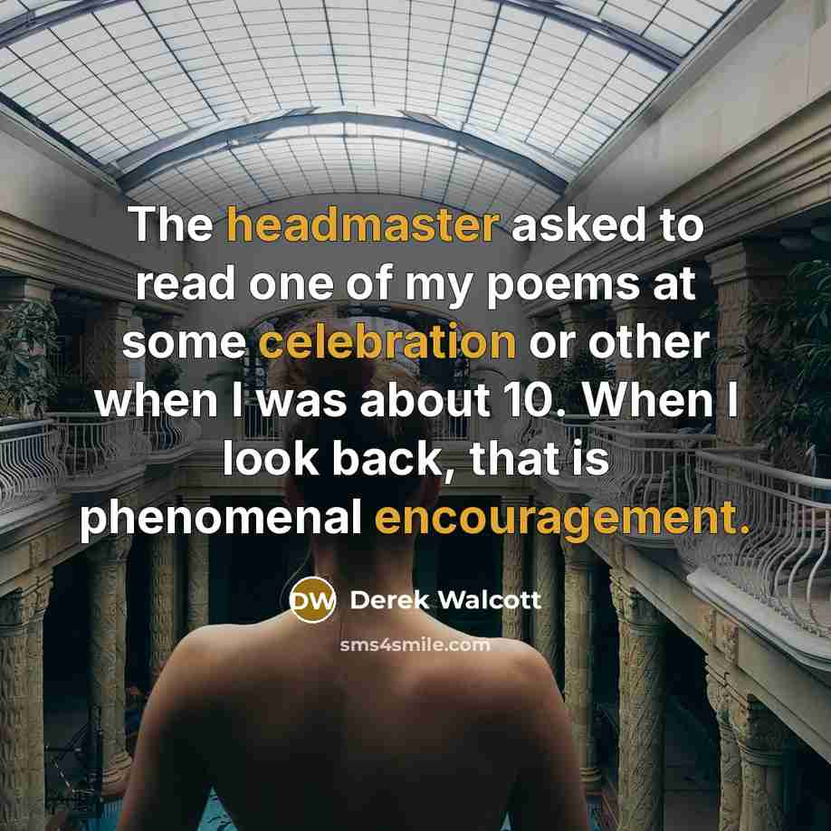 “The headmaster asked to read one of my poems at some celebration or other when I was about 10. When I look back, that is phenomenal encouragement.” quote by Derek Walcott