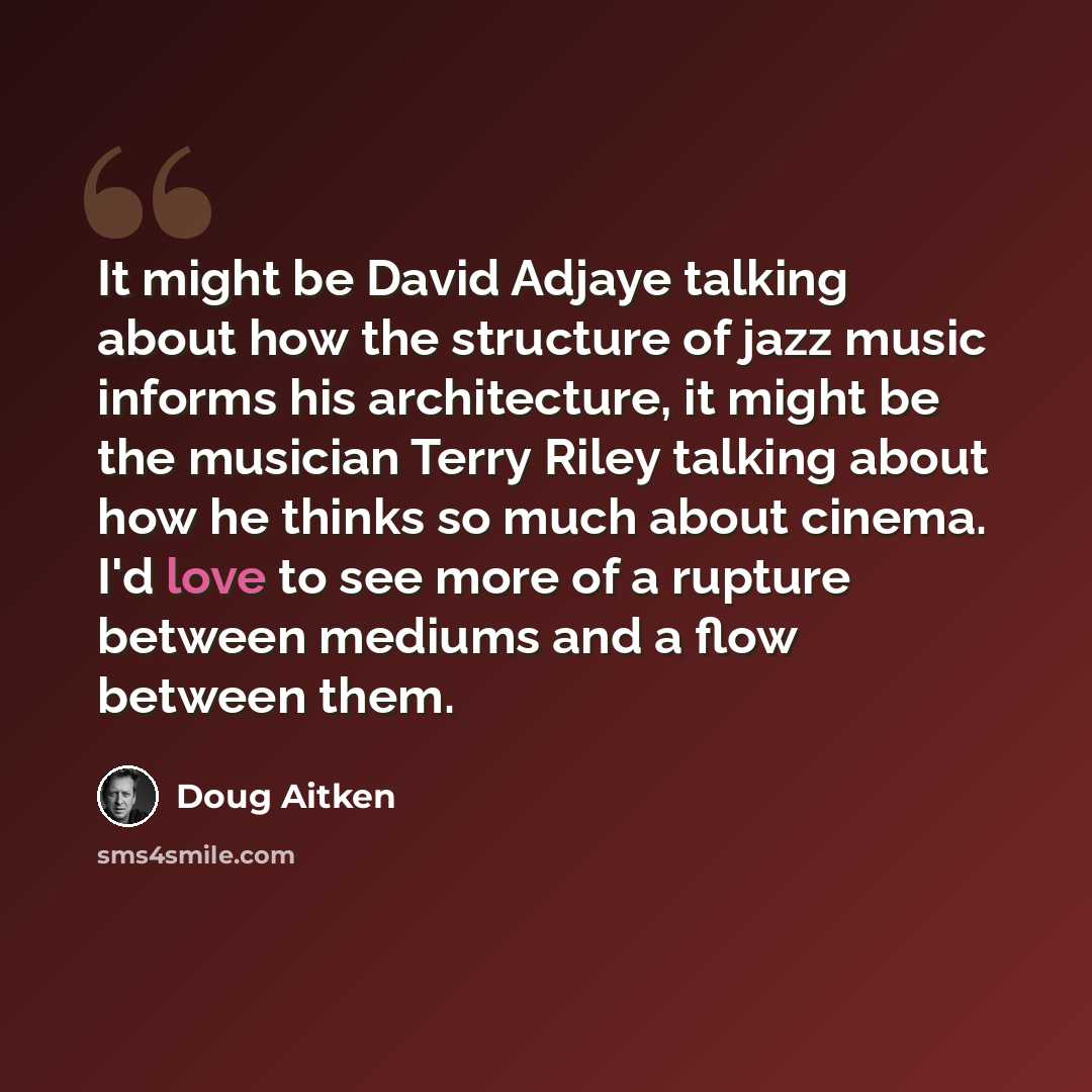 “It might be David Adjaye talking about how the structure of jazz music informs his architecture, it might be the musician Terry Riley talking about how he thinks so much about cinema. I'd love to see more of a rupture between mediums and a flow between them.” quote by Doug Aitken