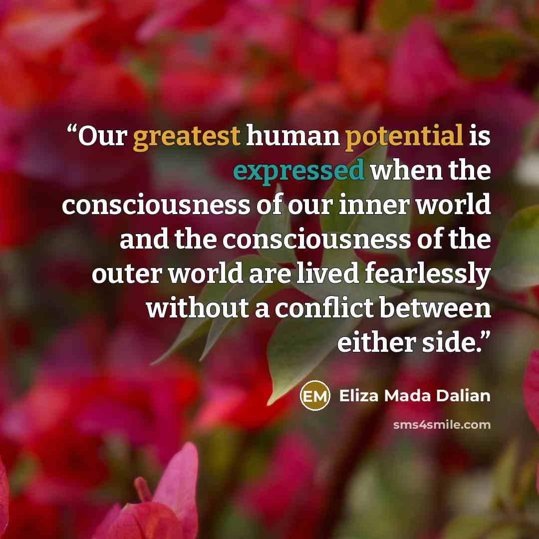 “Our greatest human potential is expressed when the consciousness of our inner world and the consciousness of the outer world are lived fearlessly without a conflict between either side.” quote by Eliza MADA Dalian
