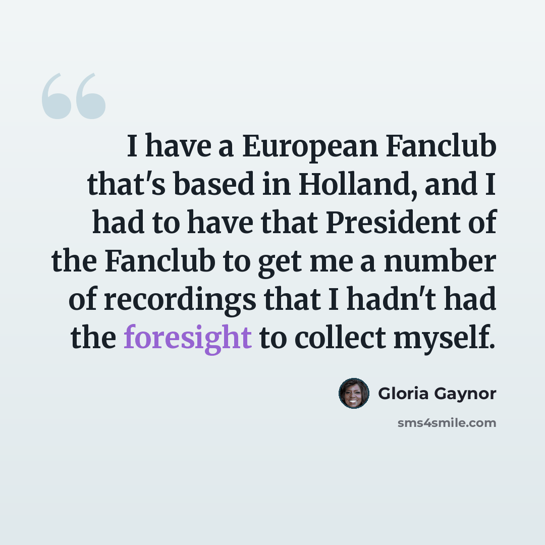 “I have a European Fanclub that's based in Holland, and I had to have that President of the Fanclub to get me a number of recordings that I hadn't had the foresight to collect myself.” quote by Gloria Gaynor