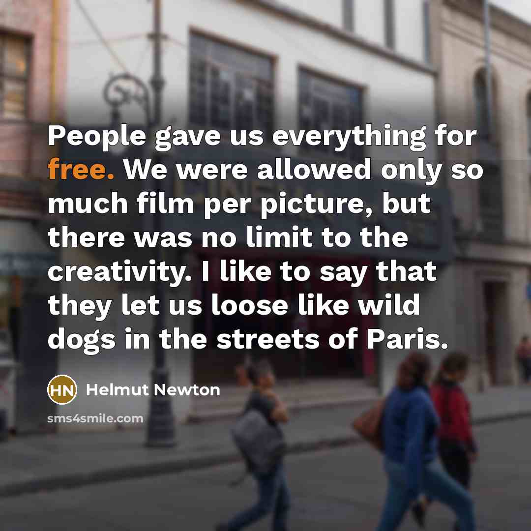 “People gave us everything for free. We were allowed only so much film per picture, but there was no limit to the creativity. I like to say that they let us loose like wild dogs in the streets of Paris.” quote by Helmut Newton