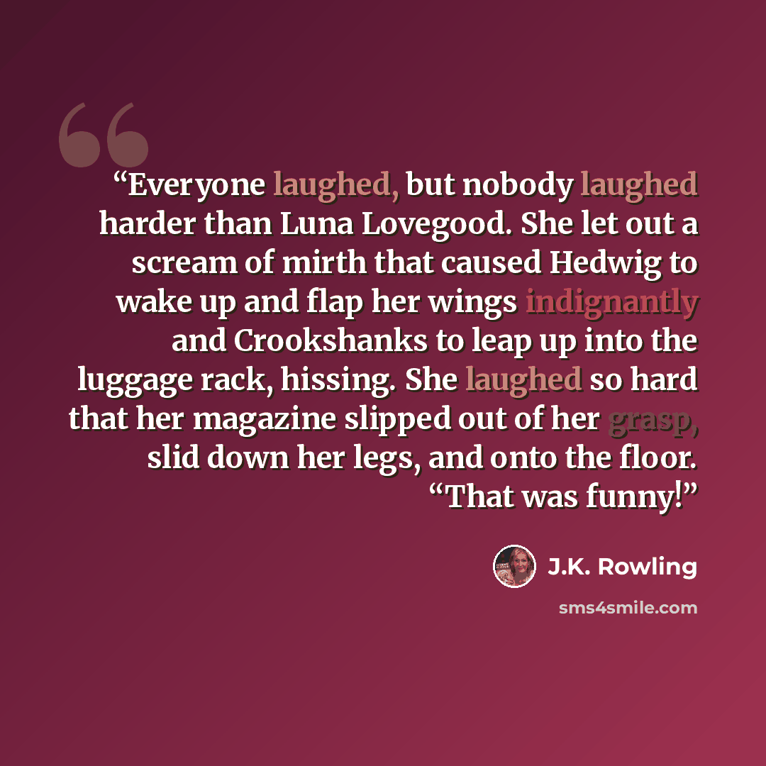 “Everyone laughed, but nobody laughed harder than Luna Lovegood. She let out a scream of mirth that caused Hedwig to wake up and flap her wings indignantly and Crookshanks to leap up into the luggage rack, hissing. She laughed so hard that her magazine slipped out of her grasp, slid down her legs…” quote by J.K. Rowling