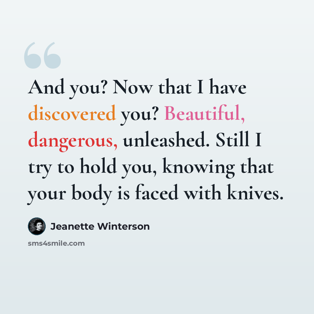 “And you? Now that I have discovered you? Beautiful, dangerous, unleashed. Still I try to hold you, knowing that your body is faced with knives.” quote by Jeanette Winterson