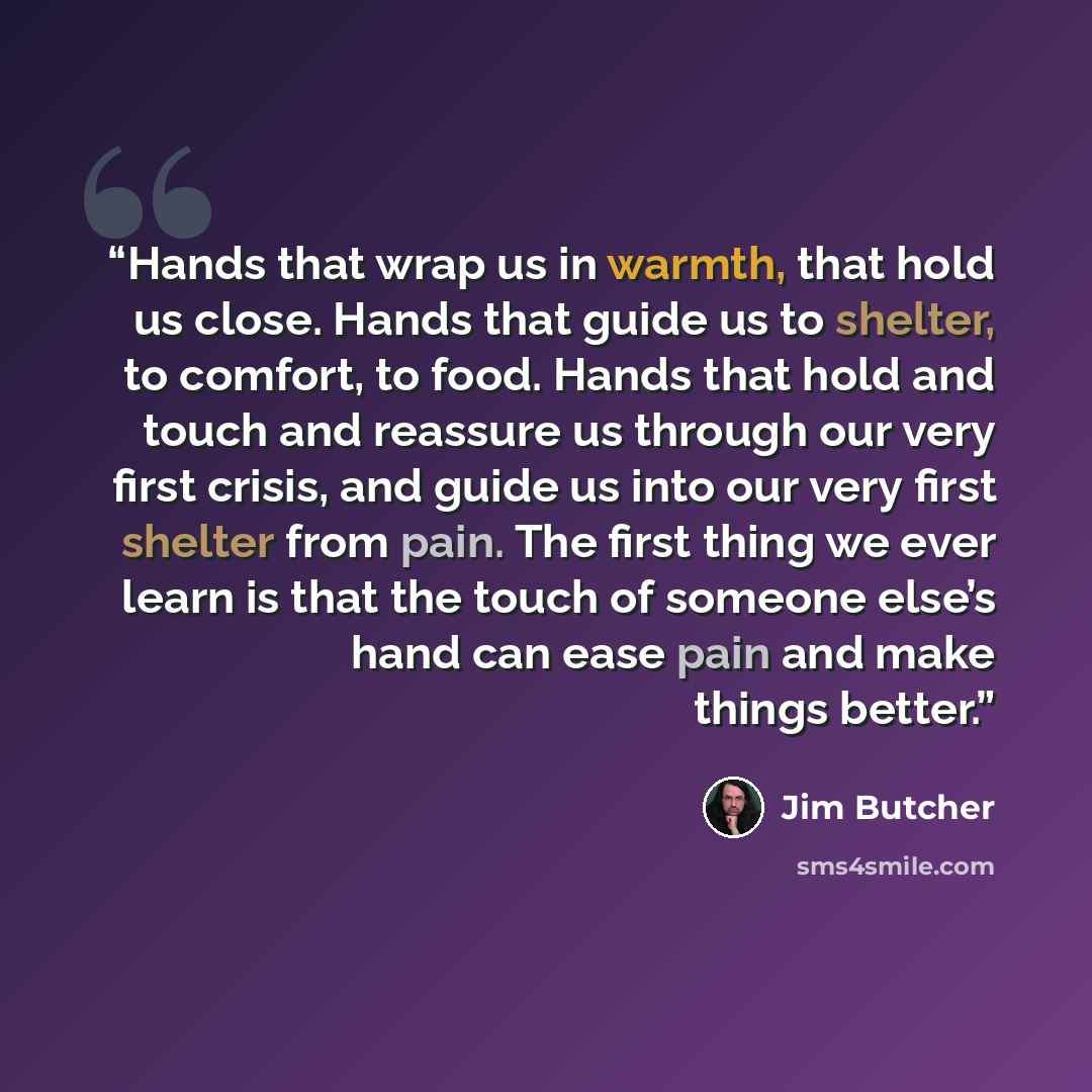 “Hands that wrap us in warmth, that hold us close. Hands that guide us to shelter, to comfort, to food. Hands that hold and touch and reassure us through our very first crisis, and guide us into our very first shelter from pain. The first thing we ever learn is that the touch of someone else’s hand…” quote by Jim Butcher