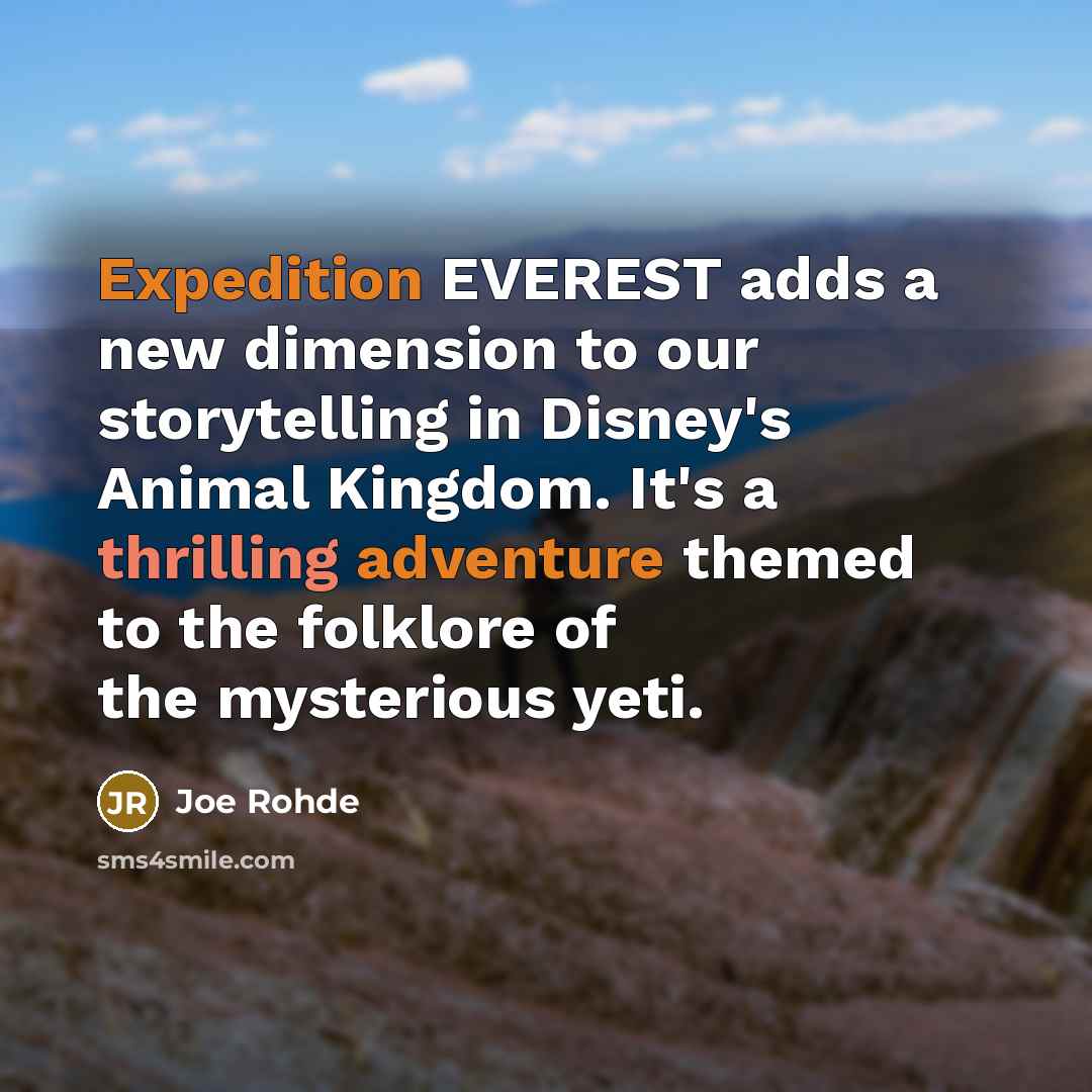 “Expedition EVEREST adds a new dimension to our storytelling in Disney's Animal Kingdom. It's a thrilling adventure themed to the folklore of the mysterious yeti.” quote by Joe Rohde