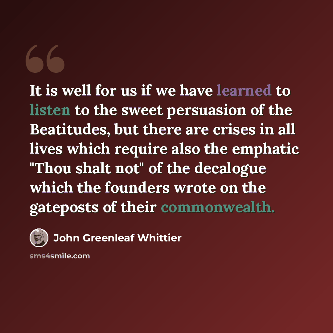 “It is well for us if we have learned to listen to the sweet persuasion of the Beatitudes, but there are crises in all lives which require also the emphatic "Thou shalt not" of the decalogue which the founders wrote on the gateposts of their commonwealth.” quote by John Greenleaf Whittier