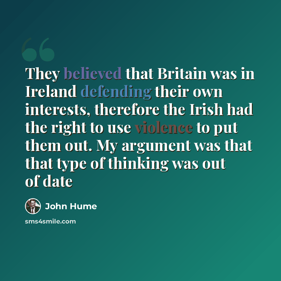 “They believed that Britain was in Ireland defending their own interests, therefore the Irish had the right to use violence to put them out. My argument was that that type of thinking was out of date” quote by John Hume