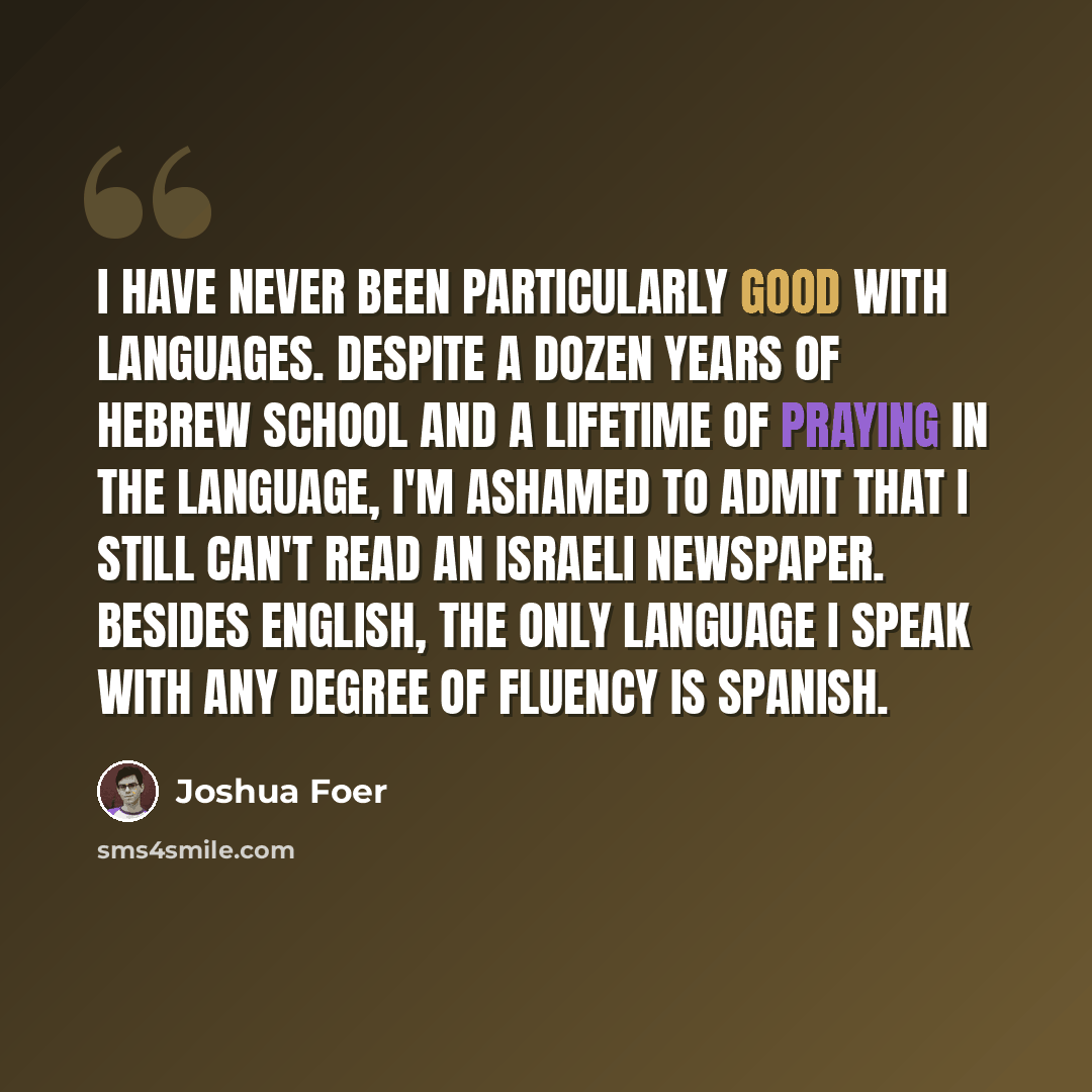 “I have never been particularly good with languages. Despite a dozen years of Hebrew school and a lifetime of praying in the language, I'm ashamed to admit that I still can't read an Israeli newspaper. Besides English, the only language I speak with any degree of fluency is Spanish.” quote by Joshua Foer