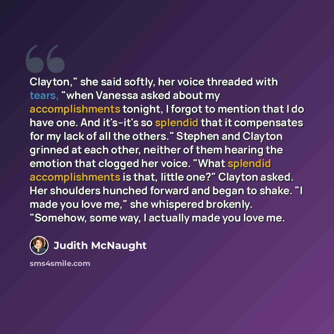 “Clayton," she said softly, her voice threaded with tears, "when Vanessa asked about my accomplishments tonight, I forgot to mention that I do have one. And it's--it's so splendid that it compensates for my lack of all the others." Stephen and Clayton grinned at each other, neither of them hearing…” quote by Judith McNaught