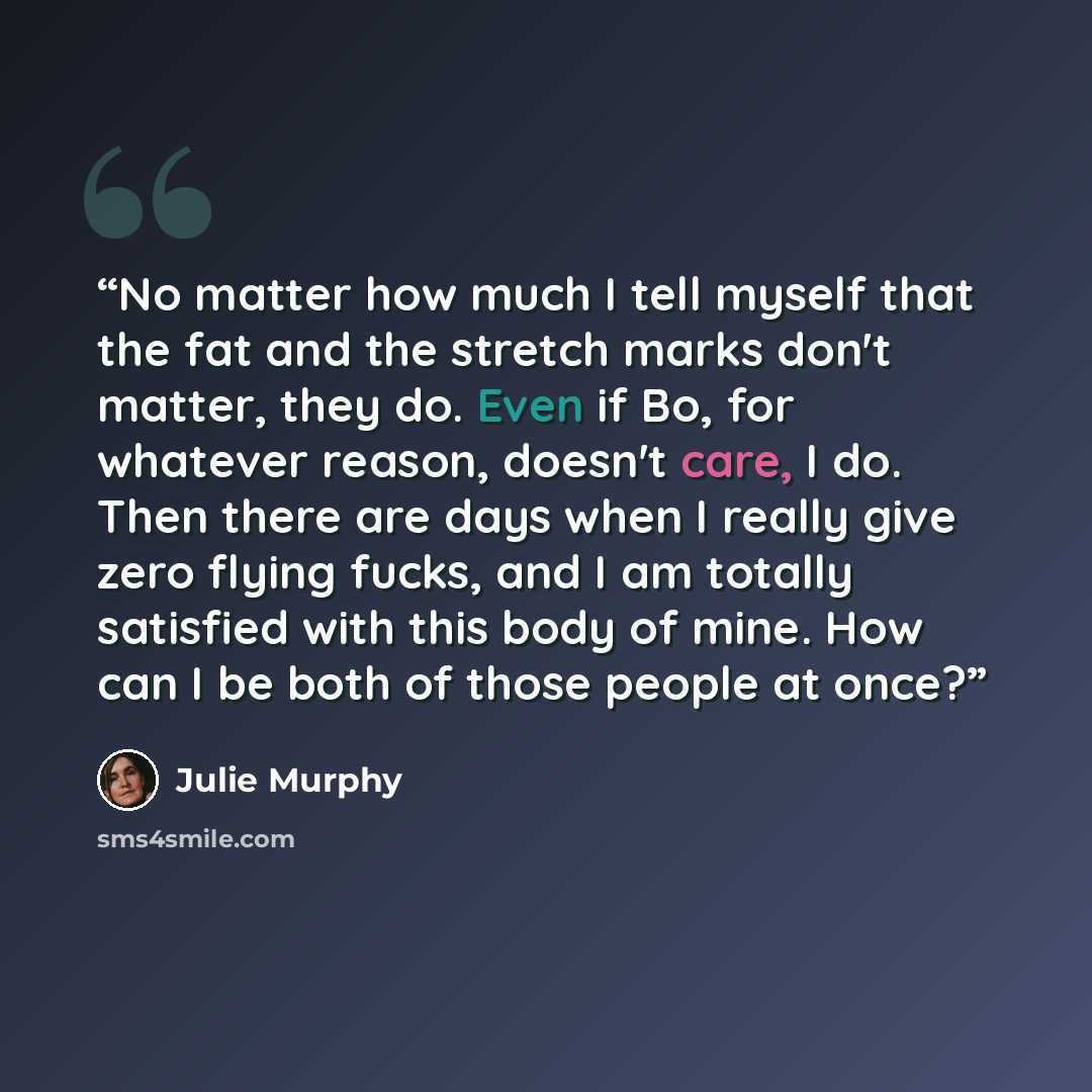 “No matter how much I tell myself that the fat and the stretch marks don't matter, they do. Even if Bo, for whatever reason, doesn't care, I do. Then there are days when I really give zero flying fucks, and I am totally satisfied with this body of mine. How can I be both of those people at once?” quote by Julie Murphy