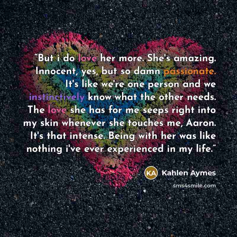 “But i do love her more. She's amazing. Innocent, yes, but so damn passionate. It's like we're one person and we instinctively know what the other needs. The love she has for me seeps right into my skin whenever she touches me, Aaron. It's that intense. Being with her was like nothing i've ever…” quote by Kahlen Aymes