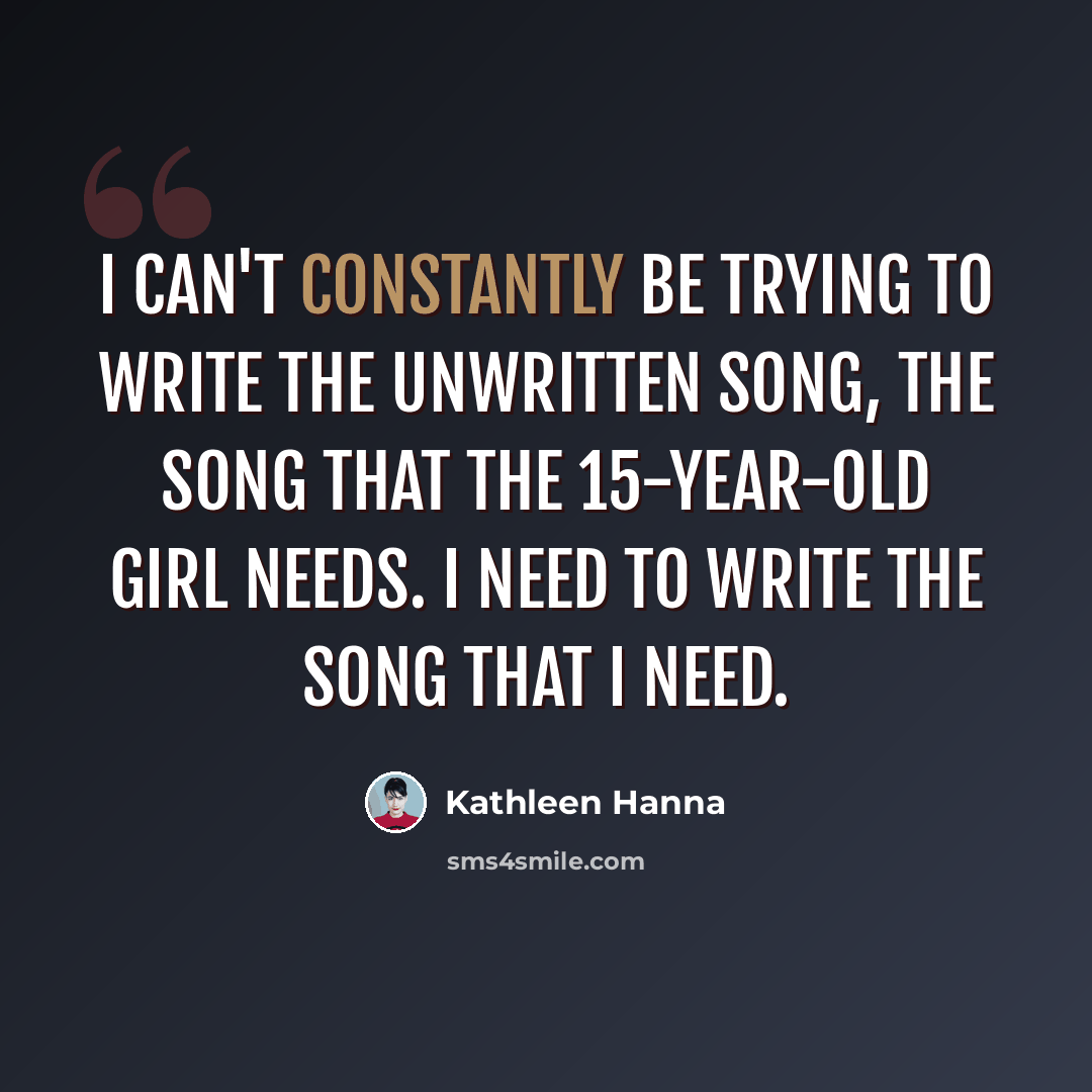 “I can't constantly be trying to write the unwritten song, the song that the 15-year-old girl needs. I need to write the song that I need.” quote by Kathleen Hanna