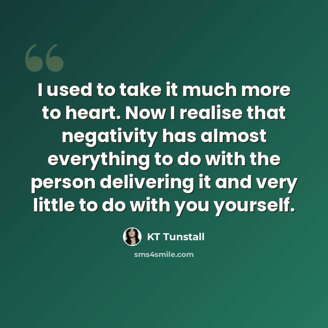 “I used to take it much more to heart. Now I realise that negativity has almost everything to do with the person delivering it and very little to do with you yourself.” quote by KT Tunstall