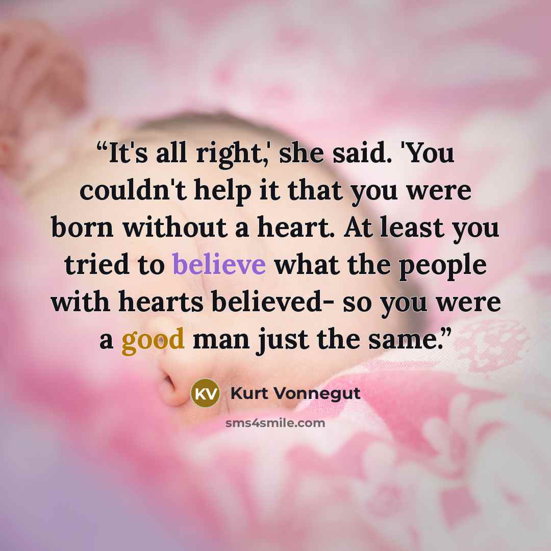 “It's all right,' she said. 'You couldn't help it that you were born without a heart. At least you tried to believe what the people with hearts believed- so you were a good man just the same.” quote by Kurt Vonnegut