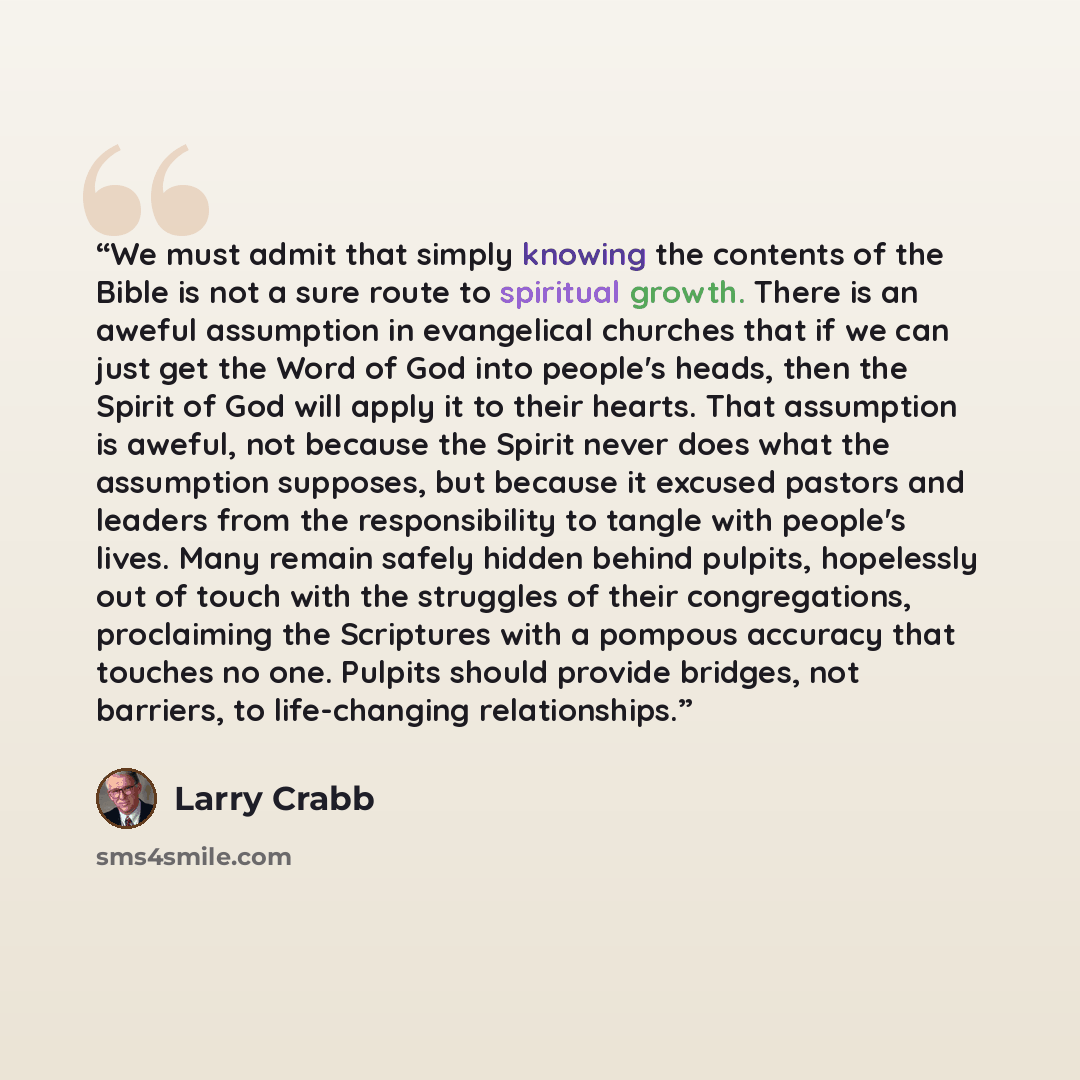 “We must admit that simply knowing the contents of the Bible is not a sure route to spiritual growth. There is an aweful assumption in evangelical churches that if we can just get the Word of God into people's heads, then the Spirit of God will apply it to their hearts. That assumption is aweful…” quote by Larry Crabb