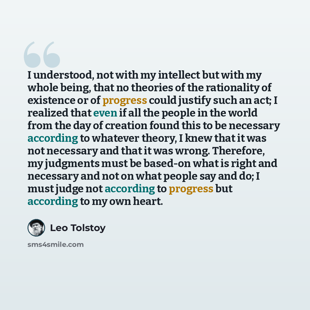 “I understood, not with my intellect but with my whole being, that no theories of the rationality of existence or of progress could justify such an act; I realized that even if all the people in the world from the day of creation found this to be necessary according to whatever theory, I knew that…” quote by Leo Tolstoy
