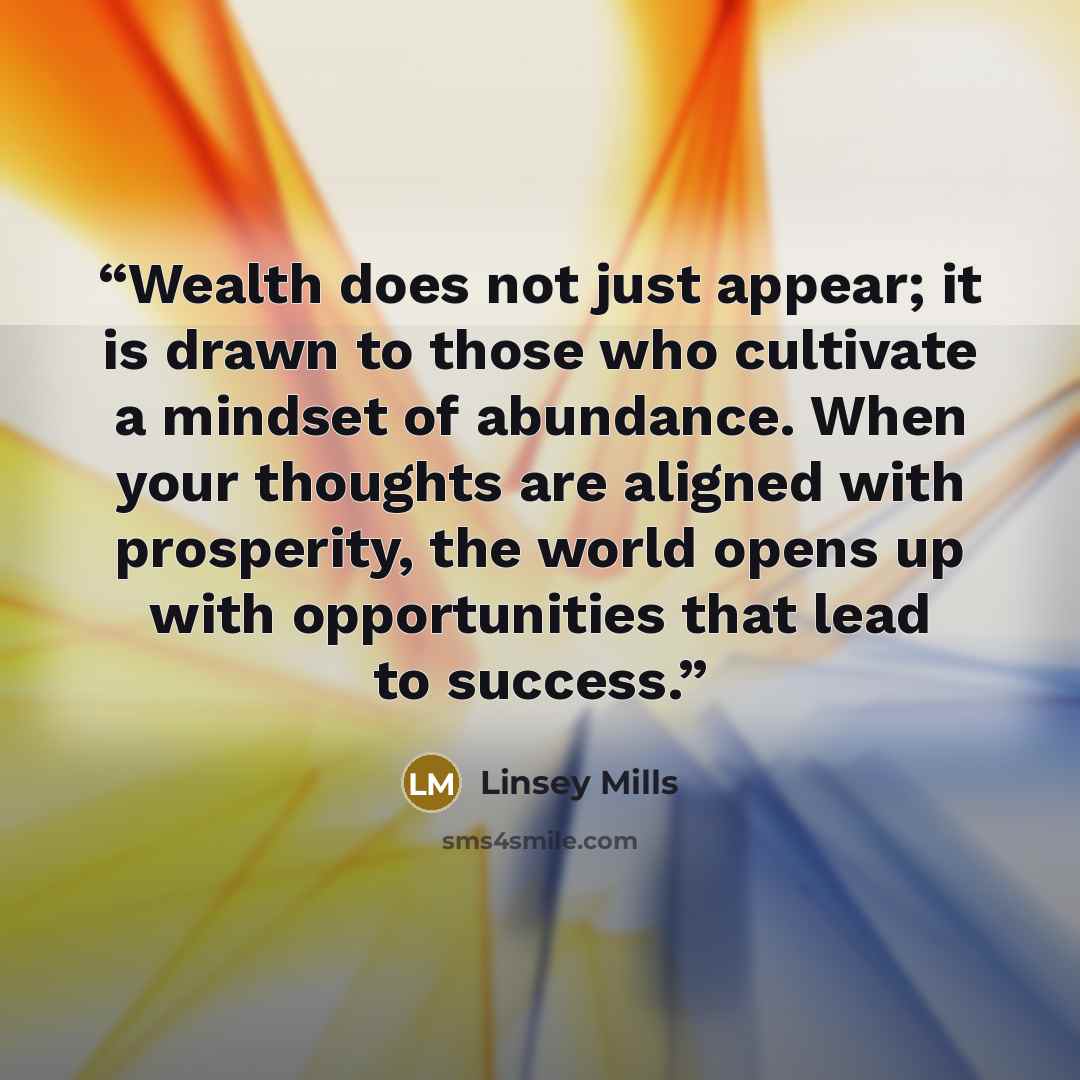 “Wealth does not just appear; it is drawn to those who cultivate a mindset of abundance. When your thoughts are aligned with prosperity, the world opens up with opportunities that lead to success.” quote by Linsey Mills