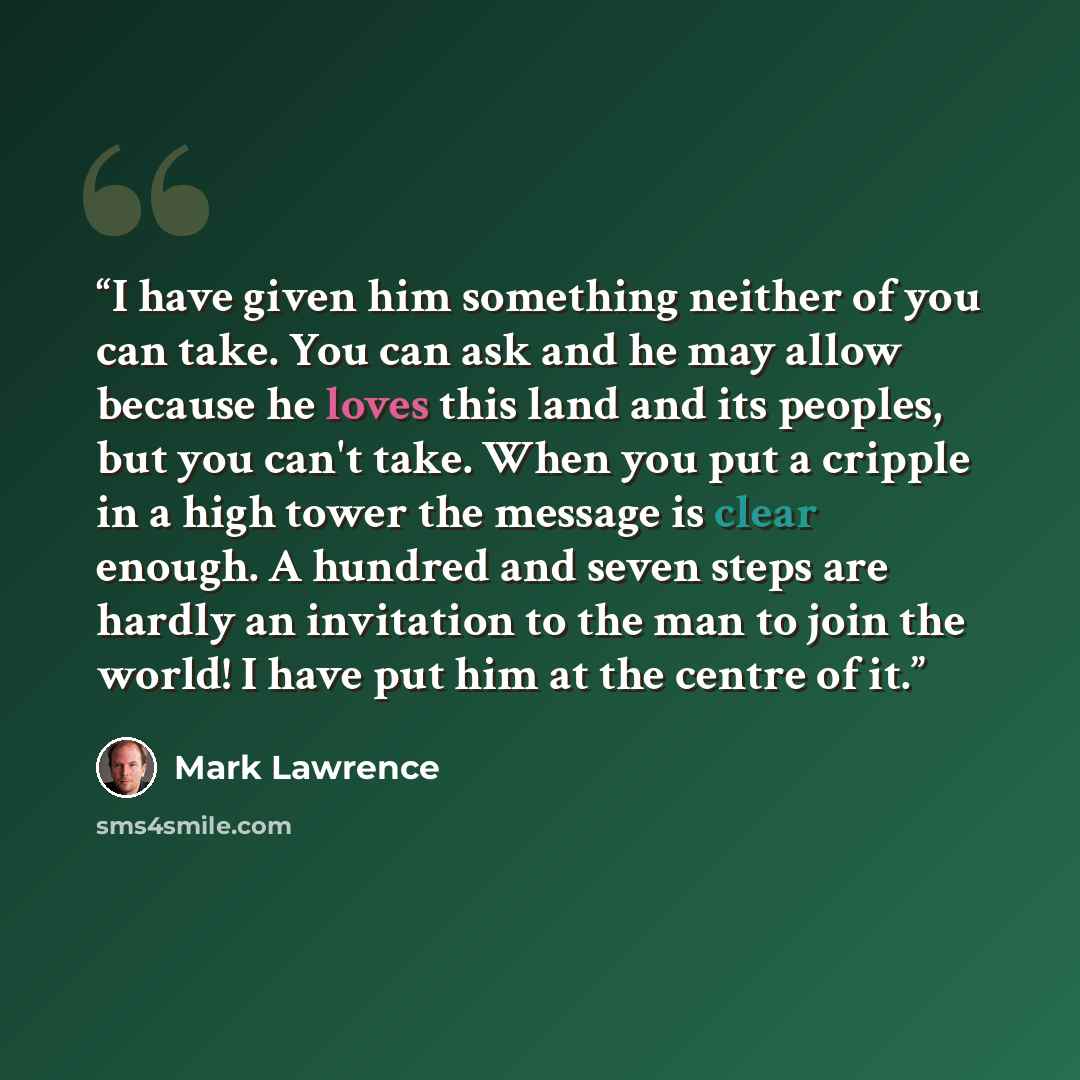 “I have given him something neither of you can take. You can ask and he may allow because he loves this land and its peoples, but you can't take. When you put a cripple in a high tower the message is clear enough. A hundred and seven steps are hardly an invitation to the man to join the world! I…” quote by Mark Lawrence