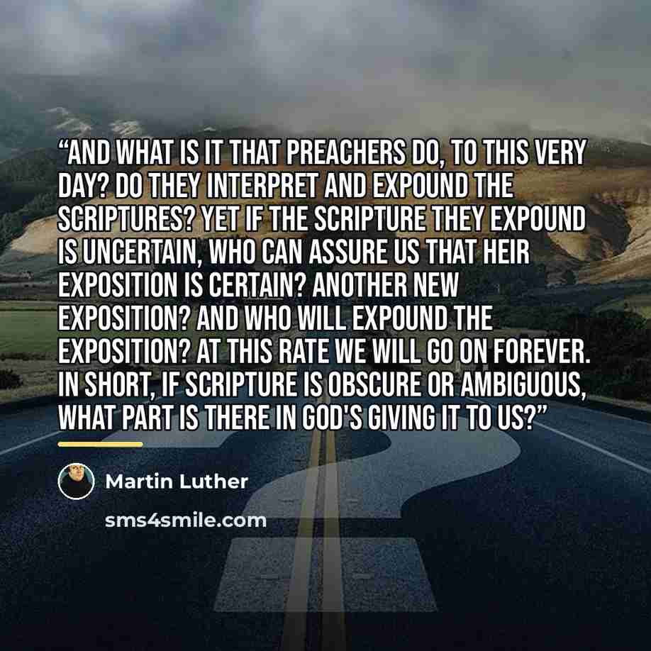 “And what is it that preachers do, to this very day? Do they interpret and expound the Scriptures? Yet if the Scripture they expound is uncertain, who can assure us that heir exposition is certain? Another new exposition? And who will expound the exposition? At this rate we will go on forever. In…” quote by Martin Luther