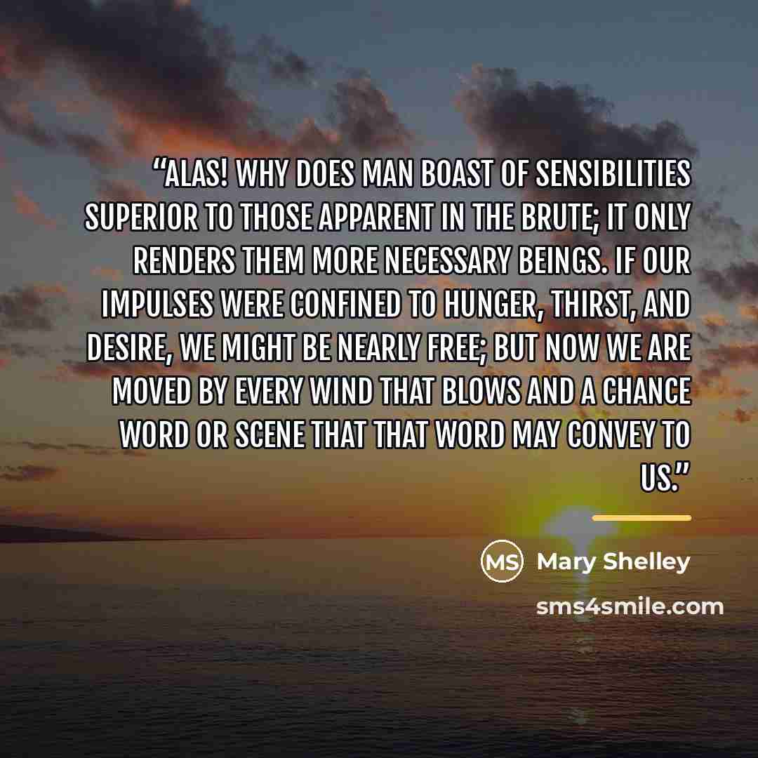 “Alas! Why does man boast of sensibilities superior to those apparent in the brute; it only renders them more necessary beings. If our impulses were confined to hunger, thirst, and desire, we might be nearly free; but now we are moved by every wind that blows and a chance word or scene that that…” quote by Mary Shelley