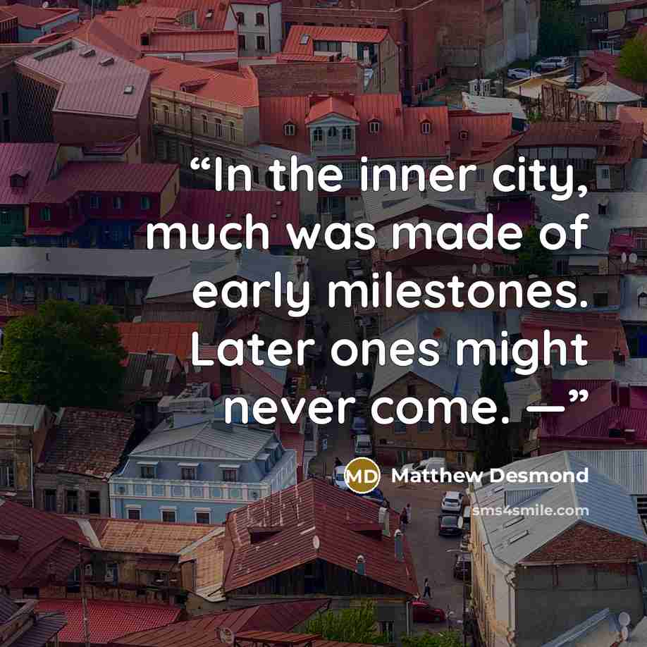 “In the inner city, much was made of early milestones. Later ones might never come. —” quote by Matthew Desmond