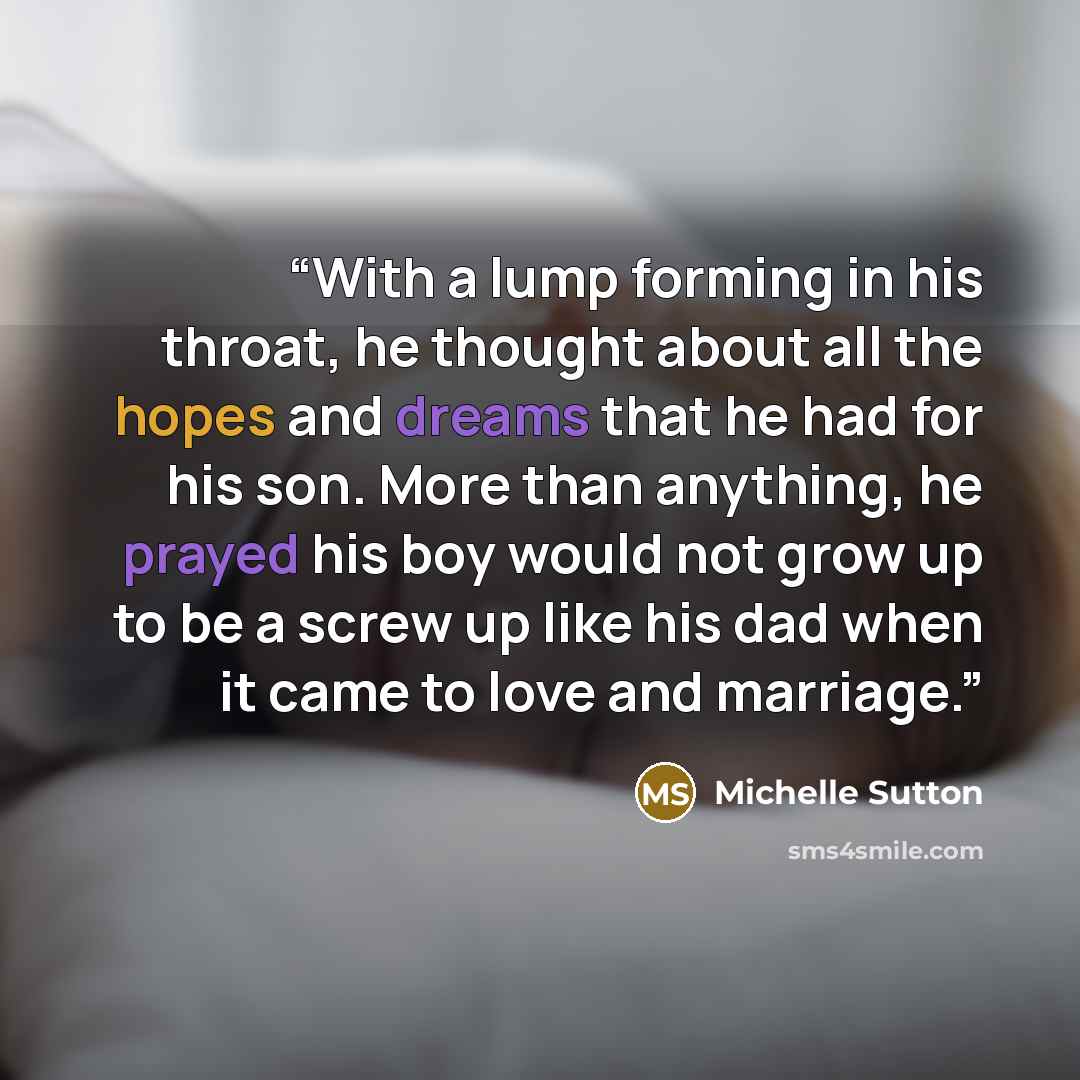 “With a lump forming in his throat, he thought about all the hopes and dreams that he had for his son. More than anything, he prayed his boy would not grow up to be a screw up like his dad when it came to love and marriage.” quote by Michelle Sutton