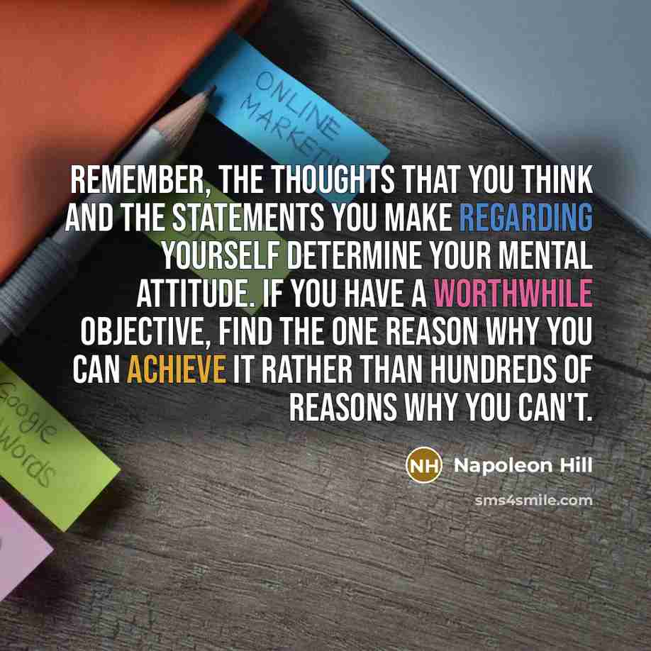 “Remember, the thoughts that you think and the statements you make regarding yourself determine your mental attitude. If you have a worthwhile objective, find the one reason why you can achieve it rather than hundreds of reasons why you can't.” quote by Napoleon Hill