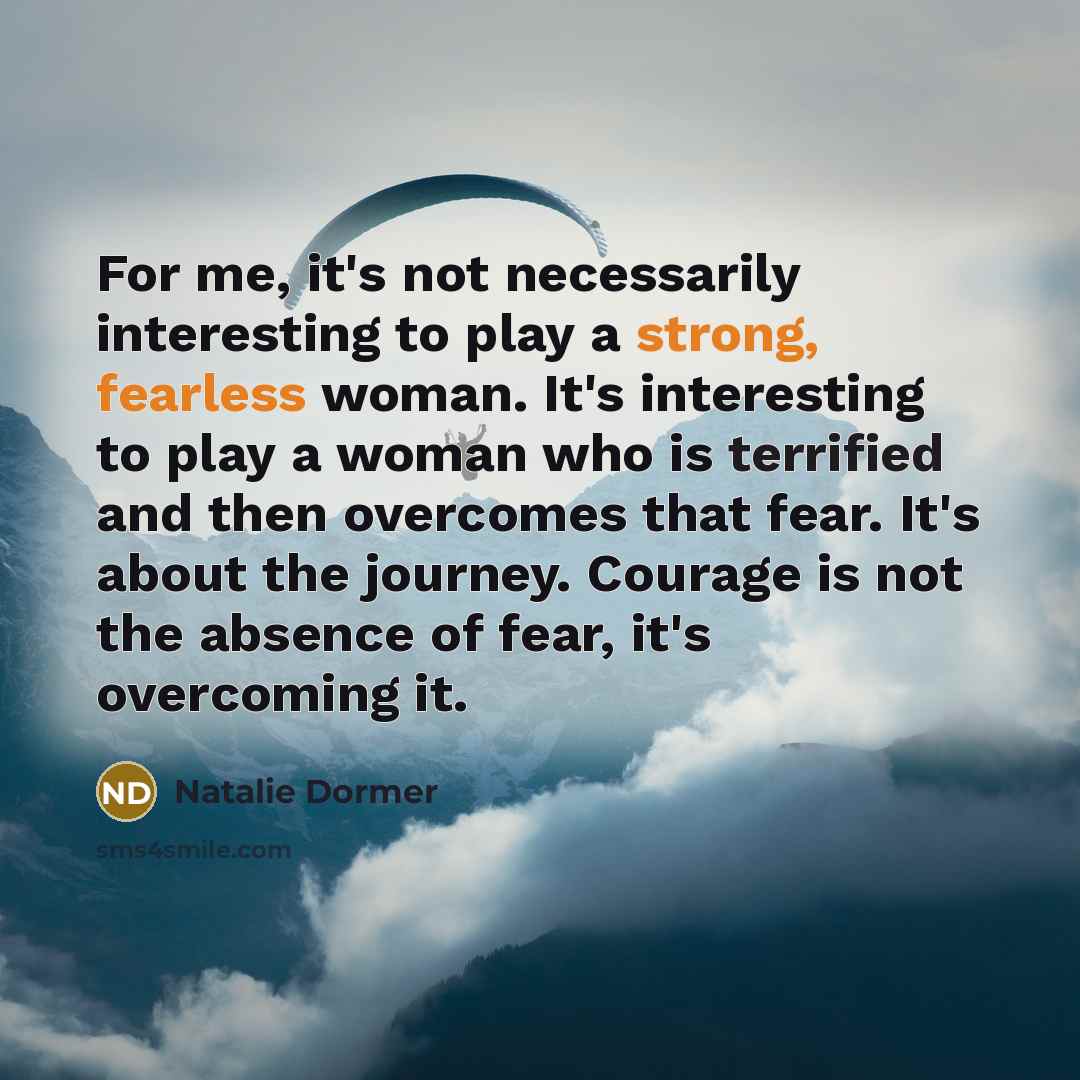 “For me, it's not necessarily interesting to play a strong, fearless woman. It's interesting to play a woman who is terrified and then overcomes that fear. It's about the journey. Courage is not the absence of fear, it's overcoming it.” quote by Natalie Dormer