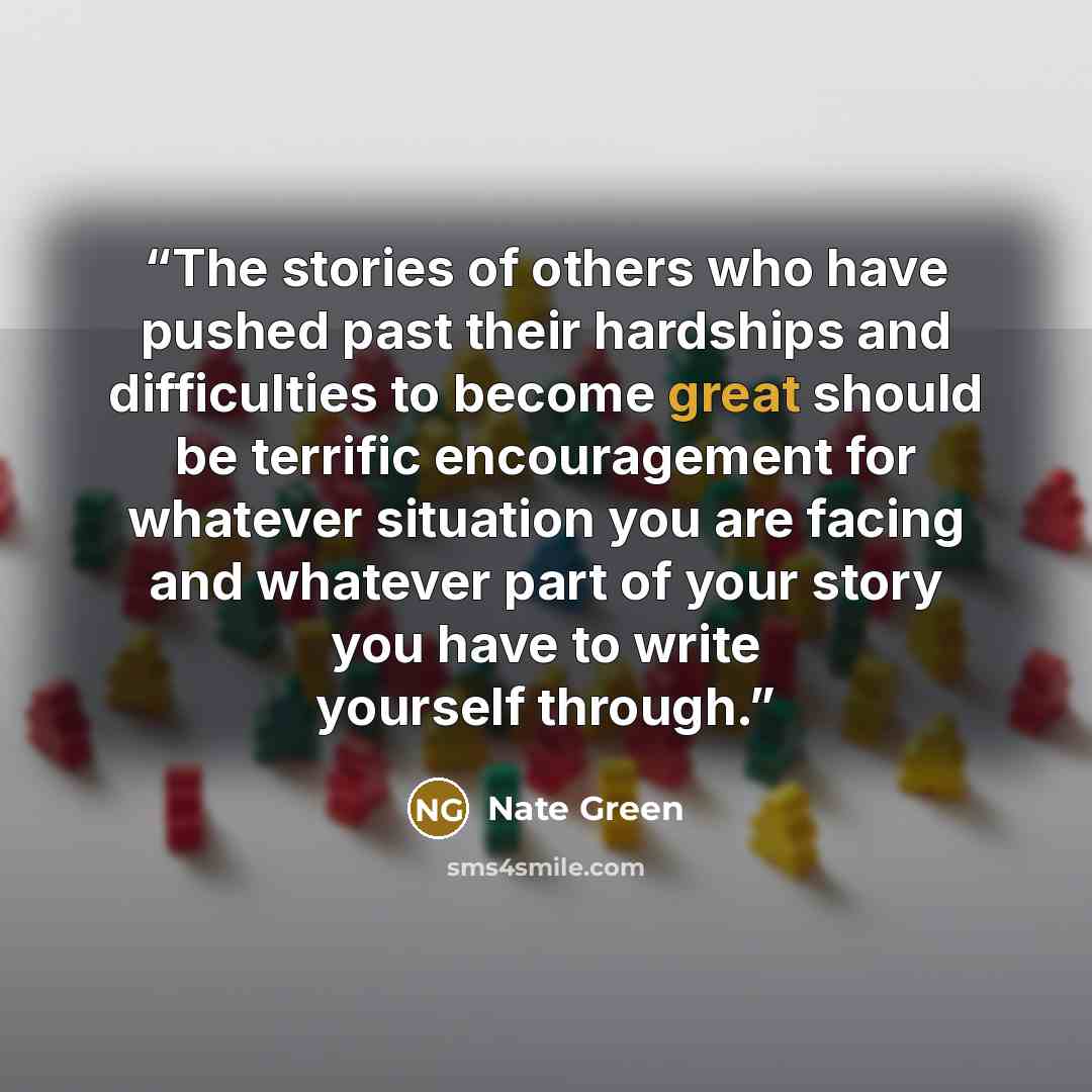 “The stories of others who have pushed past their hardships and difficulties to become great should be terrific encouragement for whatever situation you are facing and whatever part of your story you have to write yourself through.” quote by Nate Green