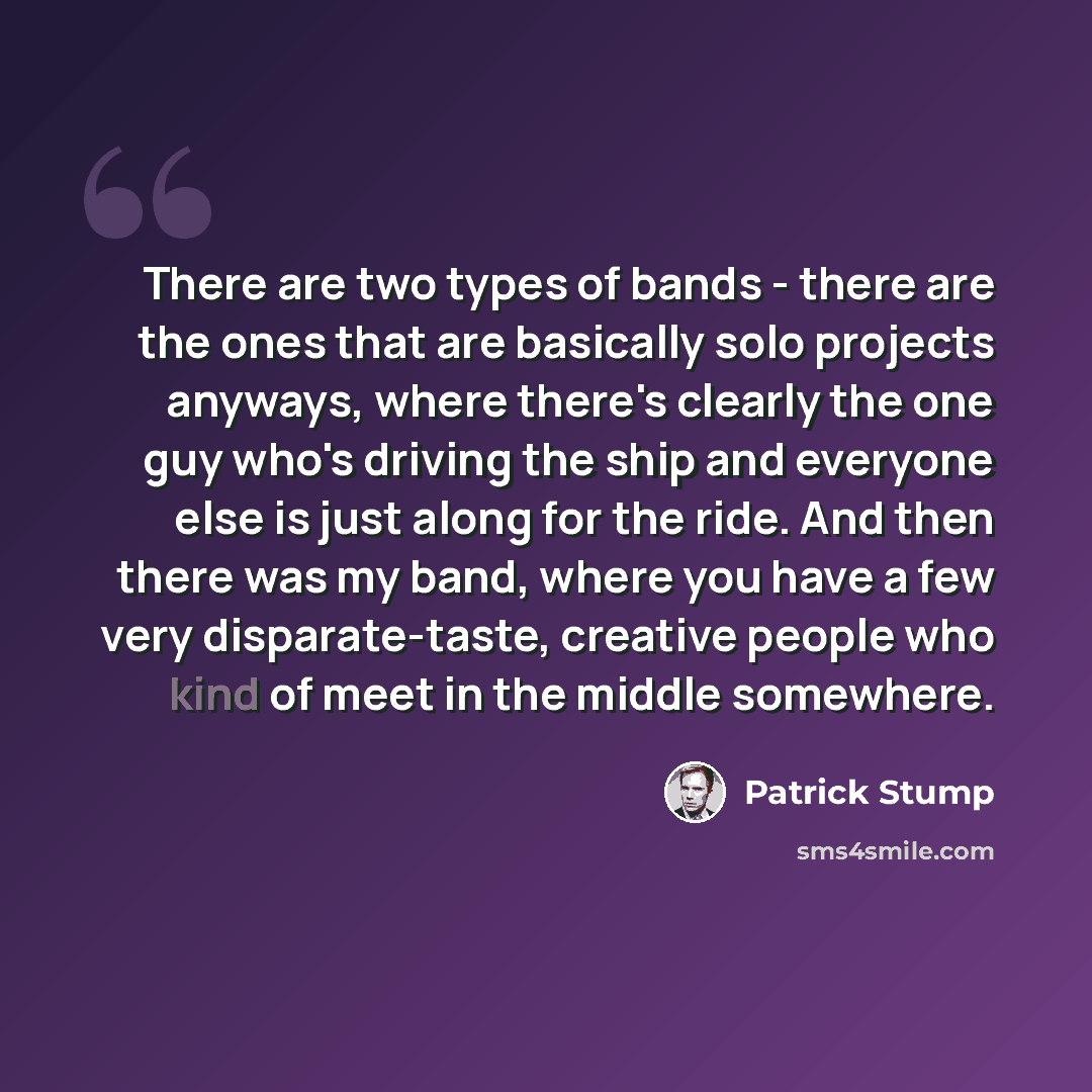 “There are two types of bands - there are the ones that are basically solo projects anyways, where there's clearly the one guy who's driving the ship and everyone else is just along for the ride. And then there was my band, where you have a few very disparate-taste, creative people who kind of meet…” quote by Patrick Stump
