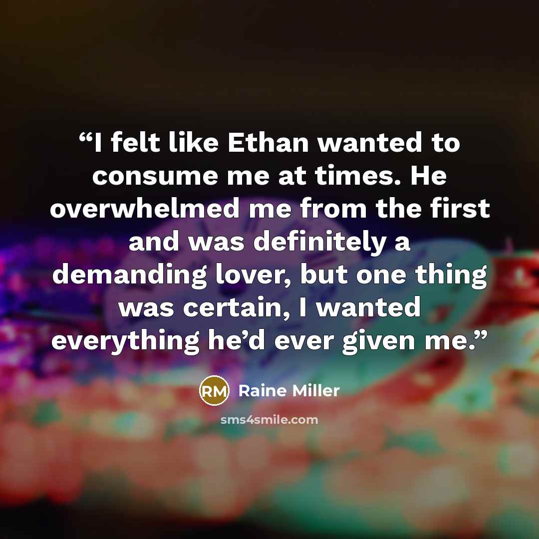 “I felt like Ethan wanted to consume me at times. He overwhelmed me from the first and was definitely a demanding lover, but one thing was certain, I wanted everything he’d ever given me.” quote by Raine Miller