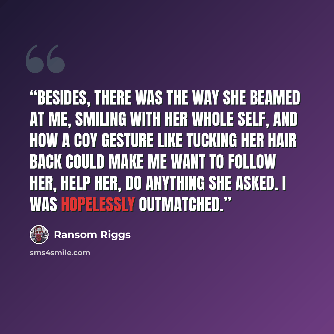“Besides, there was the way she beamed at me, smiling with her whole self, and how a coy gesture like tucking her hair back could make me want to follow her, help her, do anything she asked. I was hopelessly outmatched.” quote by Ransom Riggs