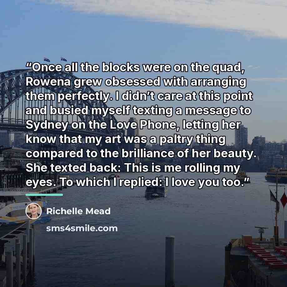 “Once all the blocks were on the quad, Rowena grew obsessed with arranging them perfectly. I didn’t care at this point and busied myself texting a message to Sydney on the Love Phone, letting her know that my art was a paltry thing compared to the brilliance of her beauty. She texted back: This is…” quote by Richelle Mead