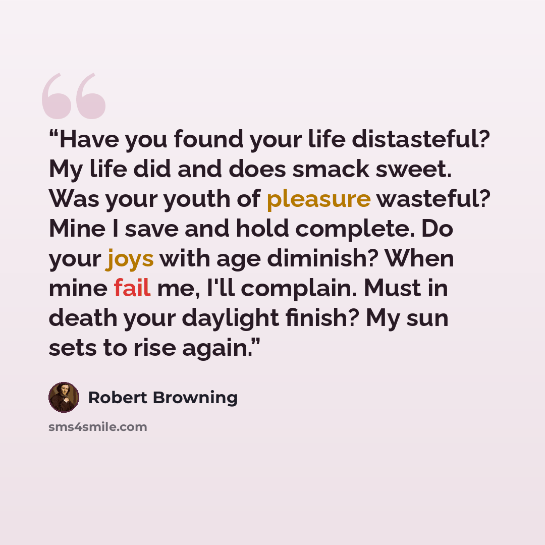 “Have you found your life distasteful? My life did and does smack sweet. Was your youth of pleasure wasteful? Mine I save and hold complete. Do your joys with age diminish? When mine fail me, I'll complain. Must in death your daylight finish? My sun sets to rise again.” quote by Robert Browning
