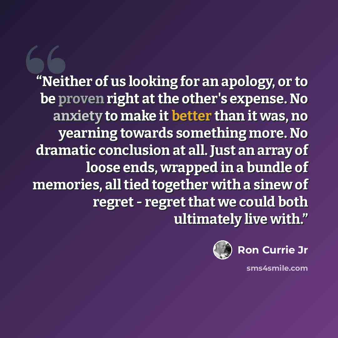 “Neither of us looking for an apology, or to be proven right at the other's expense. No anxiety to make it better than it was, no yearning towards something more. No dramatic conclusion at all. Just an array of loose ends, wrapped in a bundle of memories, all tied together with a sinew of regret…” quote by Ron Currie Jr