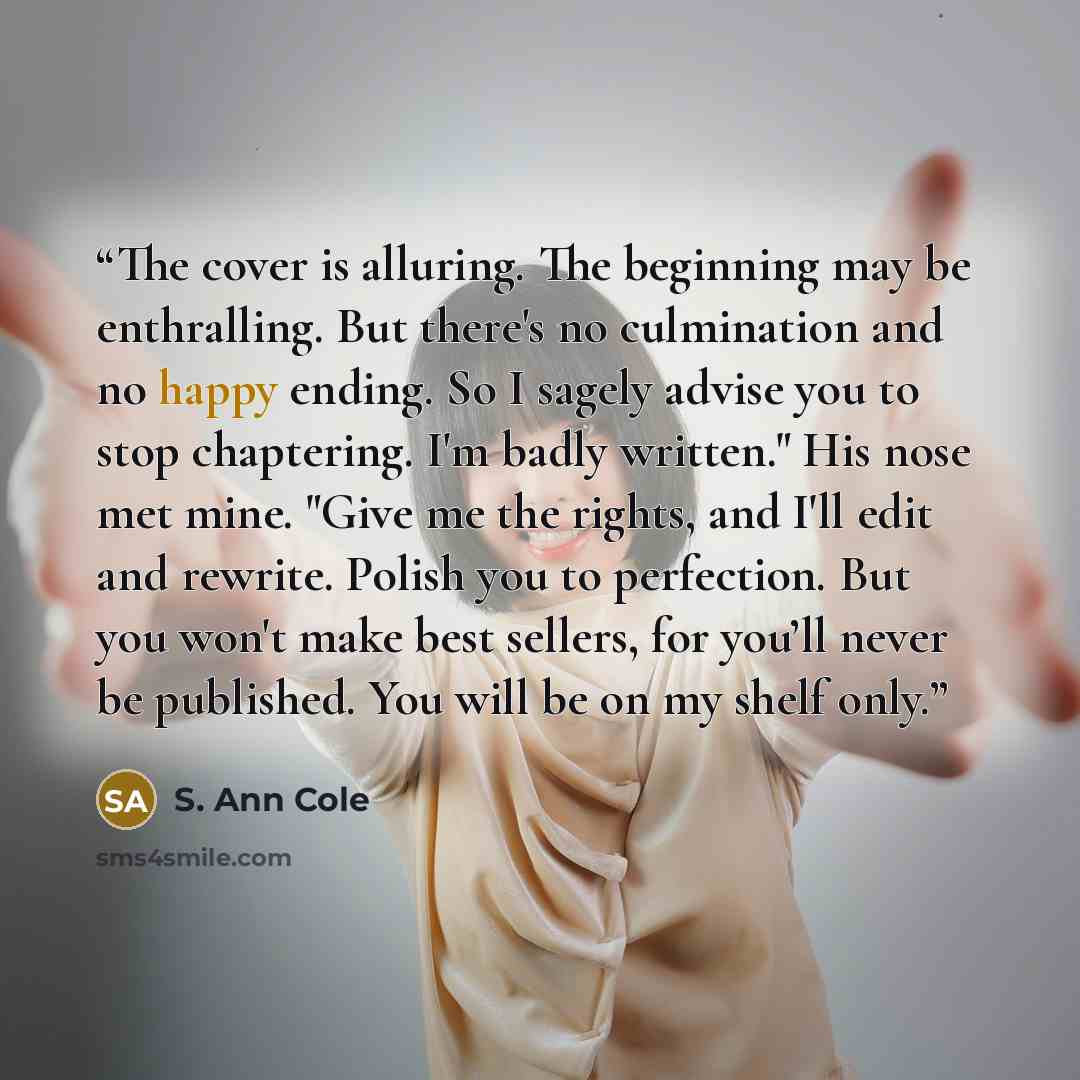 “The cover is alluring. The beginning may be enthralling. But there's no culmination and no happy ending. So I sagely advise you to stop chaptering. I'm badly written." His nose met mine. "Give me the rights, and I'll edit and rewrite. Polish you to perfection. But you won't make best sellers, for…” quote by S. Ann Cole