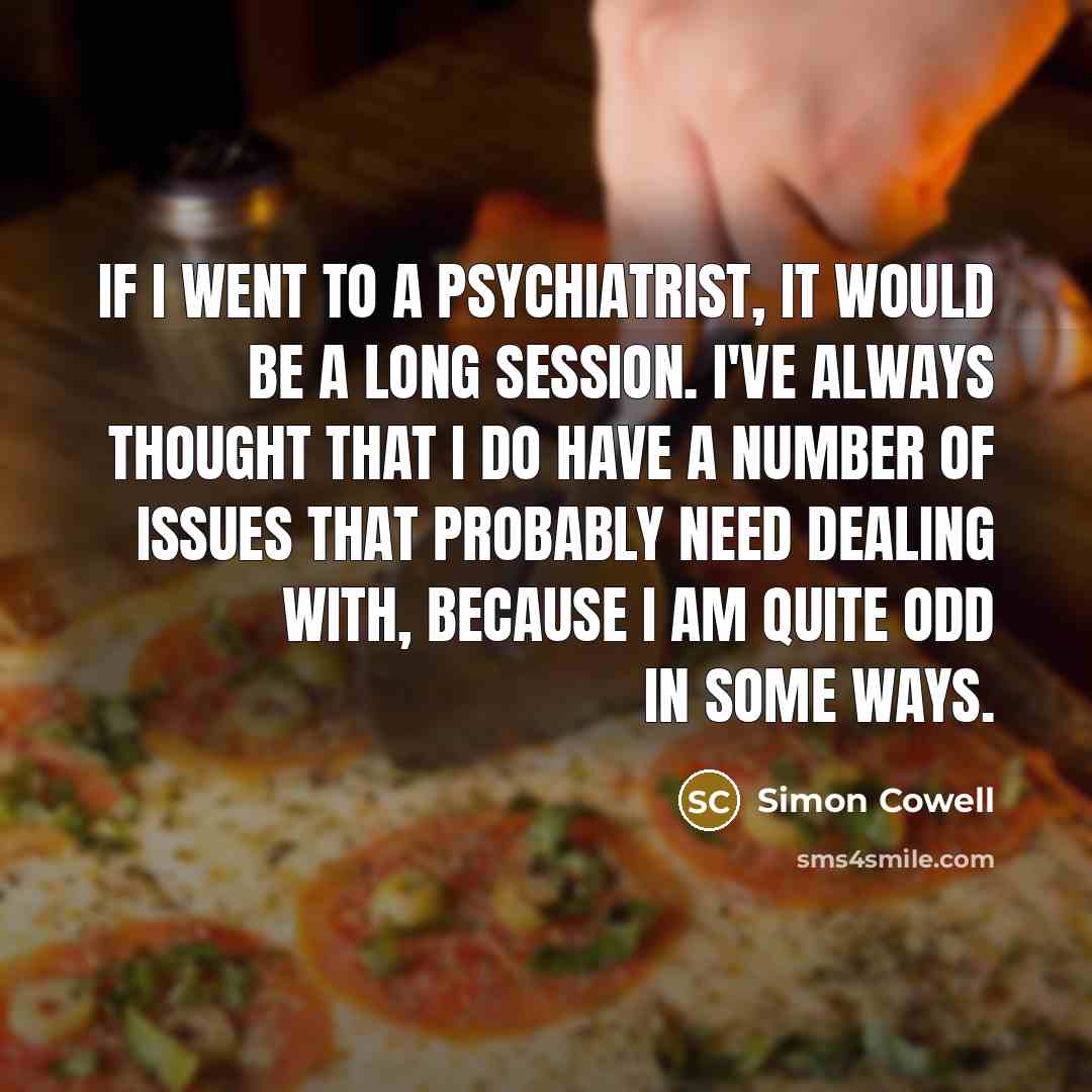 “If I went to a psychiatrist, it would be a long session. I've always thought that I do have a number of issues that probably need dealing with, because I am quite odd in some ways.” quote by Simon Cowell