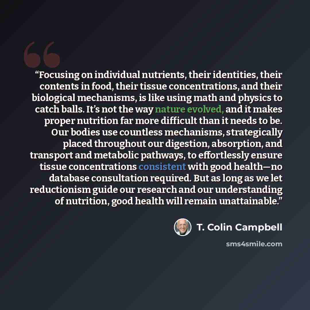 “Focusing on individual nutrients, their identities, their contents in food, their tissue concentrations, and their biological mechanisms, is like using math and physics to catch balls. It’s not the way nature evolved, and it makes proper nutrition far more difficult than it needs to be. Our bodies…” quote by T. Colin Campbell