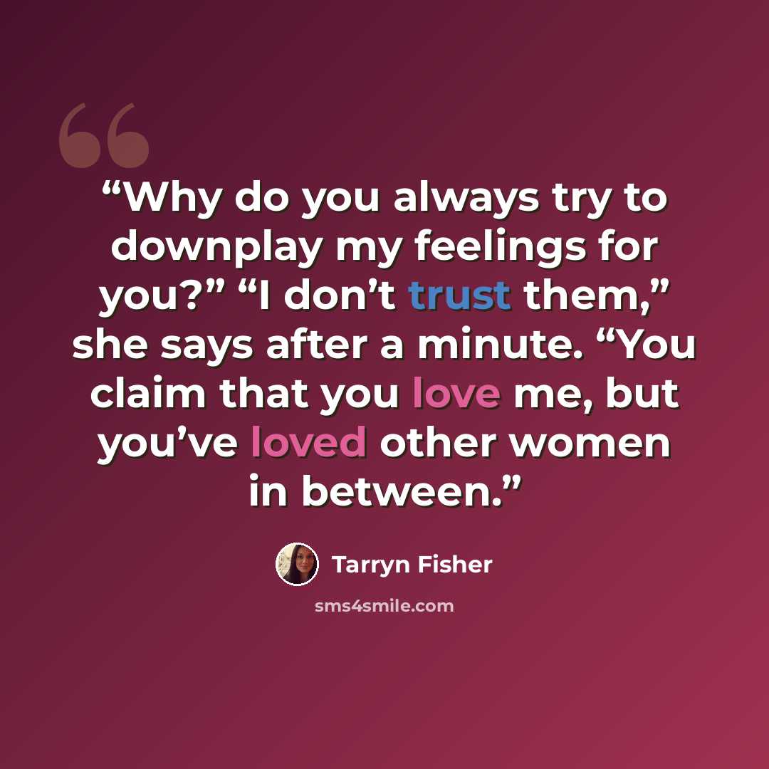 “Why do you always try to downplay my feelings for you?” “I don’t trust them,” she says after a minute. “You claim that you love me, but you’ve loved other women in between.” quote by Tarryn Fisher