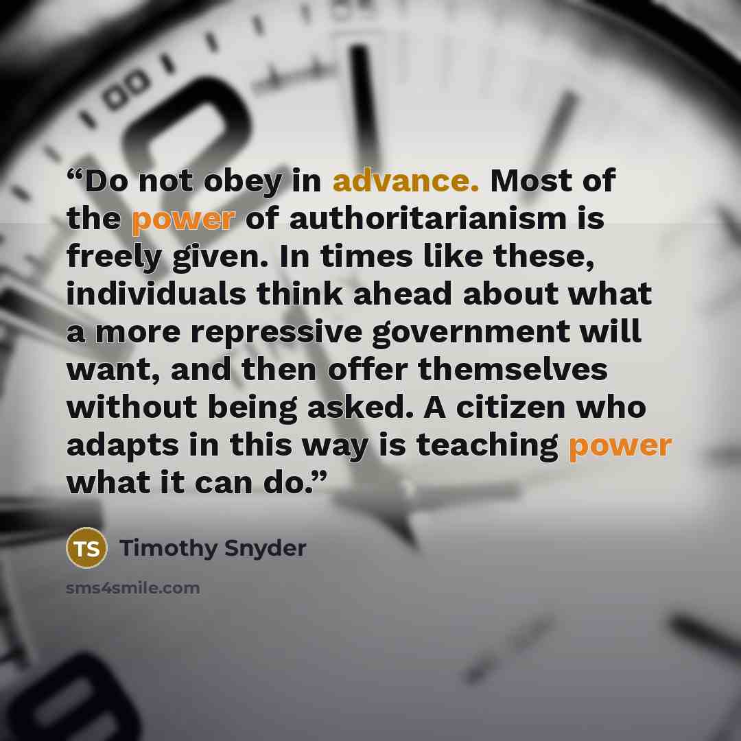 “Do not obey in advance. Most of the power of authoritarianism is freely given. In times like these, individuals think ahead about what a more repressive government will want, and then offer themselves without being asked. A citizen who adapts in this way is teaching power what it can do.” quote by Timothy Snyder