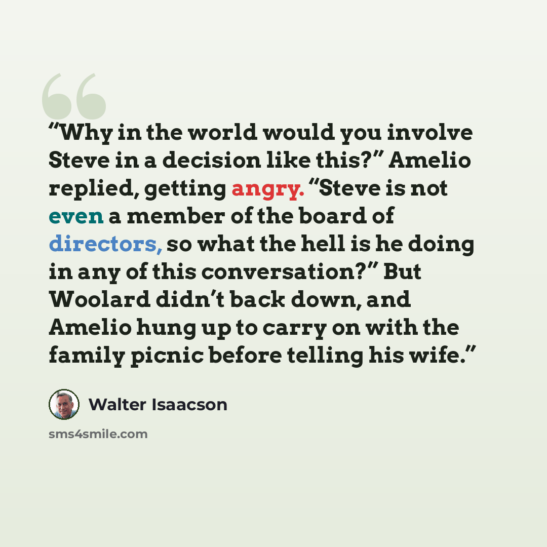 “Why in the world would you involve Steve in a decision like this?” Amelio replied, getting angry. “Steve is not even a member of the board of directors, so what the hell is he doing in any of this conversation?” But Woolard didn’t back down, and Amelio hung up to carry on with the family picnic…” quote by Walter Isaacson
