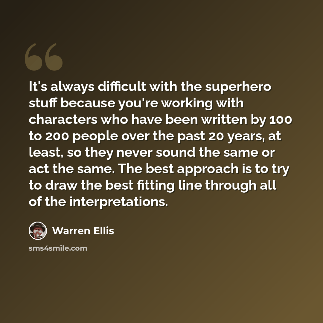 “It's always difficult with the superhero stuff because you're working with characters who have been written by 100 to 200 people over the past 20 years, at least, so they never sound the same or act the same. The best approach is to try to draw the best fitting line through all of the…” quote by Warren Ellis