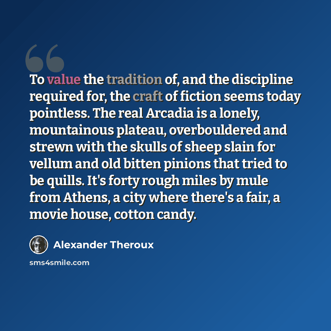 “To value the tradition of, and the discipline required for, the craft of fiction seems today pointless. The real Arcadia is a lonely, mountainous plateau, overbouldered and strewn with the skulls of sheep slain for vellum and old bitten pinions that tried to be quills. It's forty rough miles by…” quote by Alexander Theroux