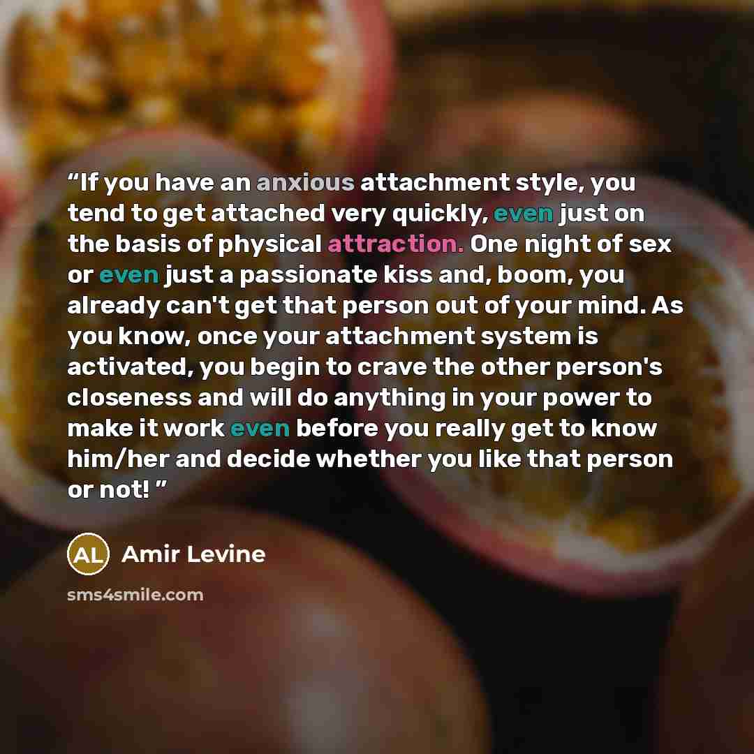 “If you have an anxious attachment style, you tend to get attached very quickly, even just on the basis of physical attraction. One night of sex or even just a passionate kiss and, boom, you already can't get that person out of your mind. As you know, once your attachment system is activated, you…” quote by Amir Levine