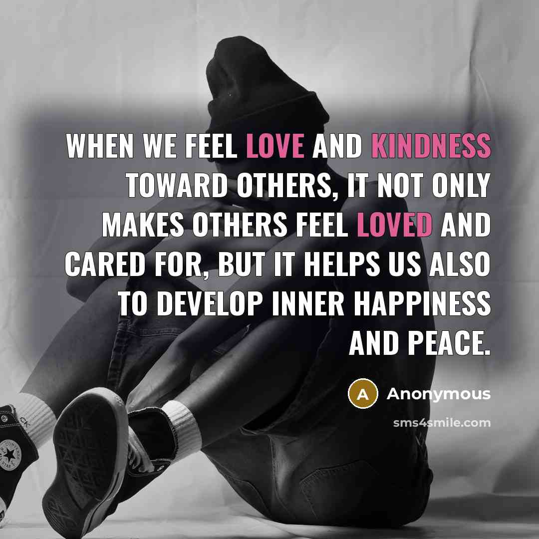 “When we feel love and kindness toward others, it not only makes others feel loved and cared for, but it helps us also to develop inner happiness and peace.” quote by Anonymous