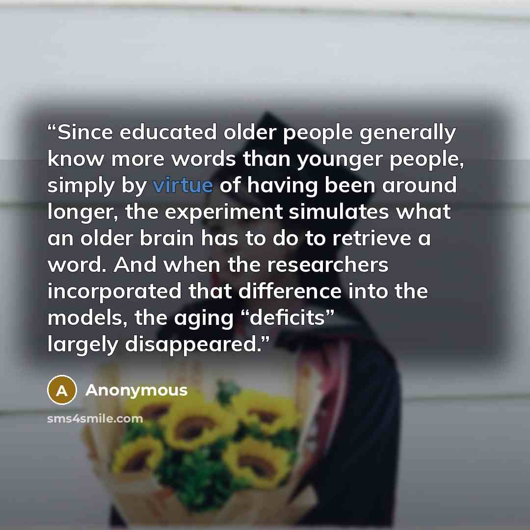 “Since educated older people generally know more words than younger people, simply by virtue of having been around longer, the experiment simulates what an older brain has to do to retrieve a word. And when the researchers incorporated that difference into the models, the aging “deficits” largely…” quote by Anonymous