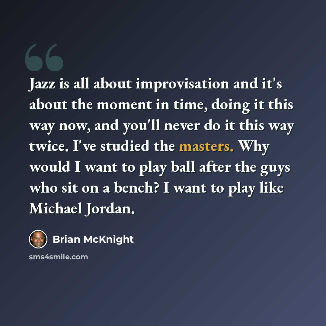 “Jazz is all about improvisation and it's about the moment in time, doing it this way now, and you'll never do it this way twice. I've studied the masters. Why would I want to play ball after the guys who sit on a bench? I want to play like Michael Jordan.” quote by Brian McKnight