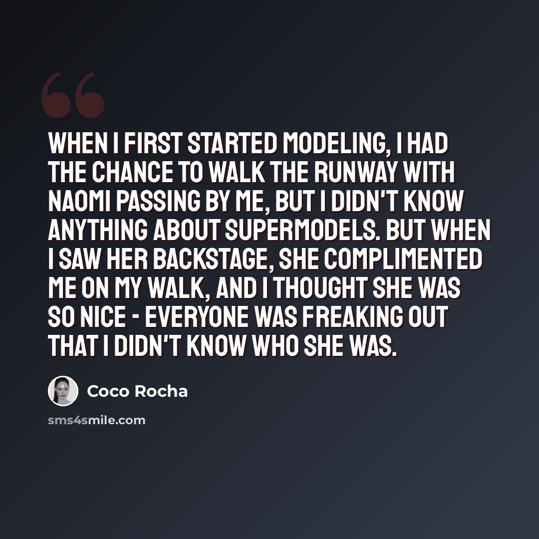 “When I first started modeling, I had the chance to walk the runway with Naomi passing by me, but I didn't know anything about supermodels. But when I saw her backstage, she complimented me on my walk, and I thought she was so nice - everyone was freaking out that I didn't know who she was.” quote by Coco Rocha
