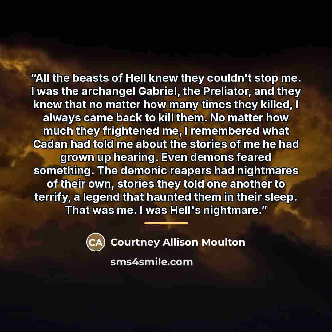 “All the beasts of Hell knew they couldn't stop me. I was the archangel Gabriel, the Preliator, and they knew that no matter how many times they killed, I always came back to kill them. No matter how much they frightened me, I remembered what Cadan had told me about the stories of me he had grown…” quote by Courtney Allison Moulton