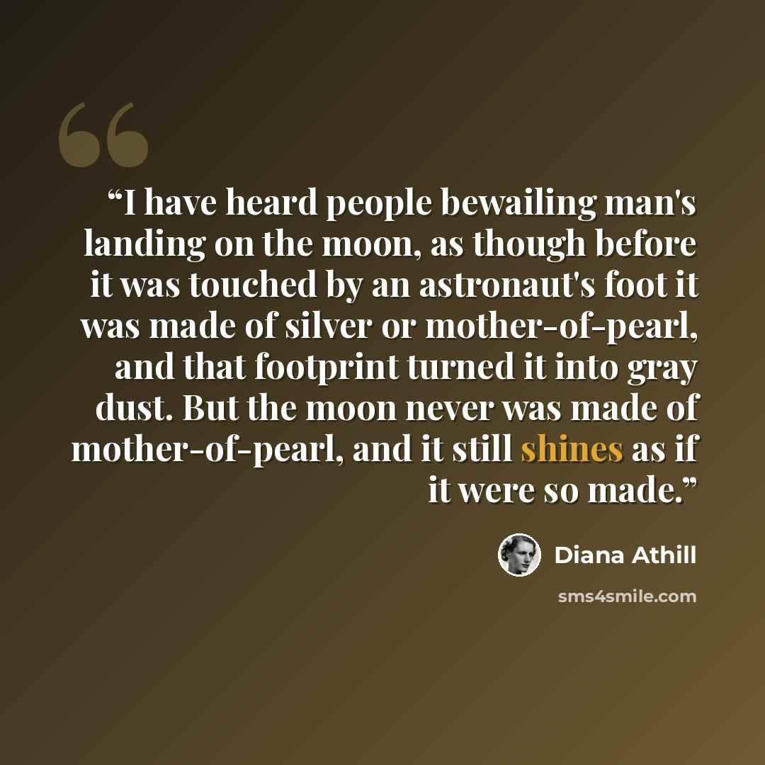 “I have heard people bewailing man's landing on the moon, as though before it was touched by an astronaut's foot it was made of silver or mother-of-pearl, and that footprint turned it into gray dust. But the moon never was made of mother-of-pearl, and it still shines as if it were so made.” quote by Diana Athill